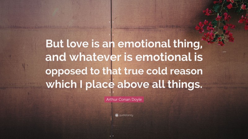 Arthur Conan Doyle Quote: “But love is an emotional thing, and whatever is emotional is opposed to that true cold reason which I place above all things.”