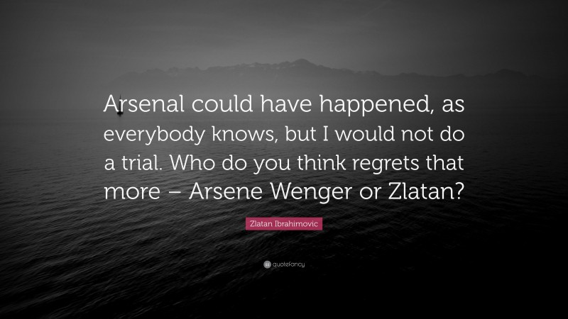 Zlatan Ibrahimovic Quote: “Arsenal could have happened, as everybody knows, but I would not do a trial. Who do you think regrets that more – Arsene Wenger or Zlatan?”