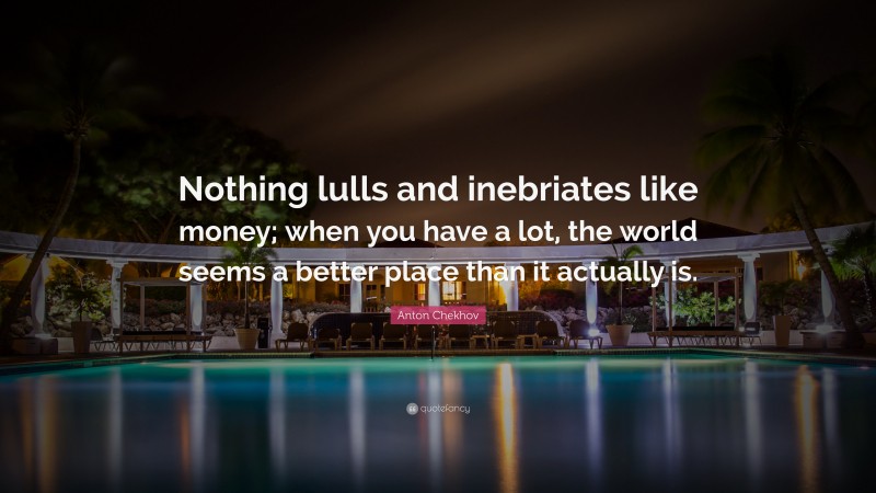 Anton Chekhov Quote: “Nothing lulls and inebriates like money; when you have a lot, the world seems a better place than it actually is.”