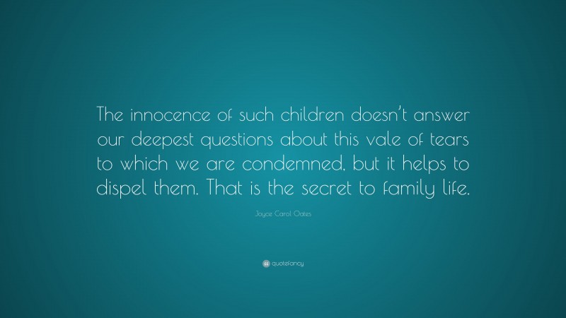 Joyce Carol Oates Quote: “The innocence of such children doesn’t answer our deepest questions about this vale of tears to which we are condemned, but it helps to dispel them. That is the secret to family life.”