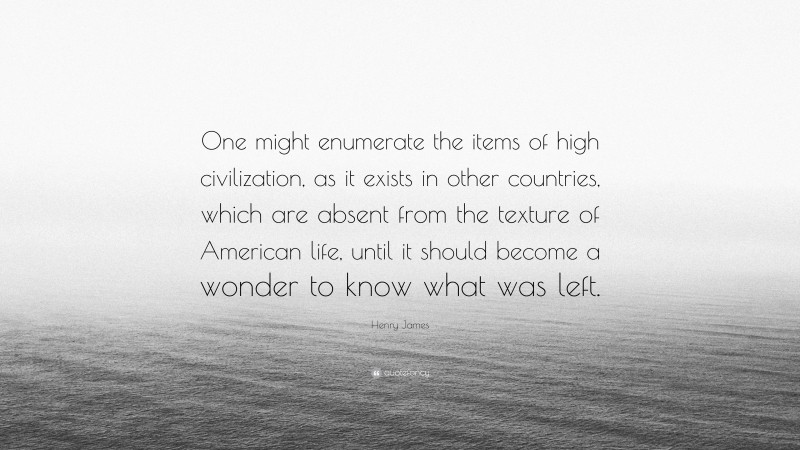 Henry James Quote: “One might enumerate the items of high civilization, as it exists in other countries, which are absent from the texture of American life, until it should become a wonder to know what was left.”