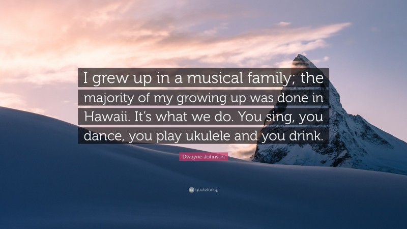 Dwayne Johnson Quote: “I grew up in a musical family; the majority of my growing up was done in Hawaii. It’s what we do. You sing, you dance, you play ukulele and you drink.”