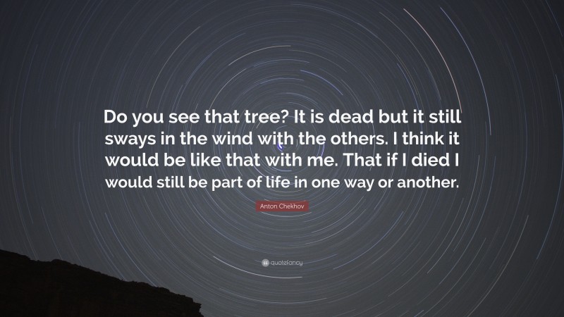 Anton Chekhov Quote: “Do you see that tree? It is dead but it still sways in the wind with the others. I think it would be like that with me. That if I died I would still be part of life in one way or another.”