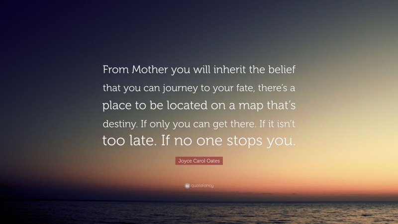 Joyce Carol Oates Quote: “From Mother you will inherit the belief that you can journey to your fate, there’s a place to be located on a map that’s destiny. If only you can get there. If it isn’t too late. If no one stops you.”