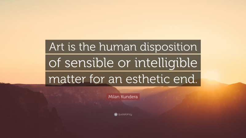 Milan Kundera Quote: “Art is the human disposition of sensible or intelligible matter for an esthetic end.”