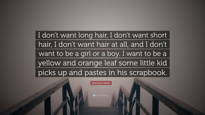 Sherman Alexie Quote: “I don’t want long hair, I don’t want short hair, I don’t want hair at all, and I don’t want to be a girl or a boy. I want to be a yellow and orange leaf some little kid picks up and pastes in his scrapbook.”