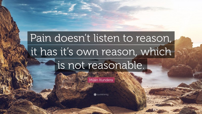 Milan Kundera Quote: “Pain doesn’t listen to reason, it has it’s own reason, which is not reasonable.”