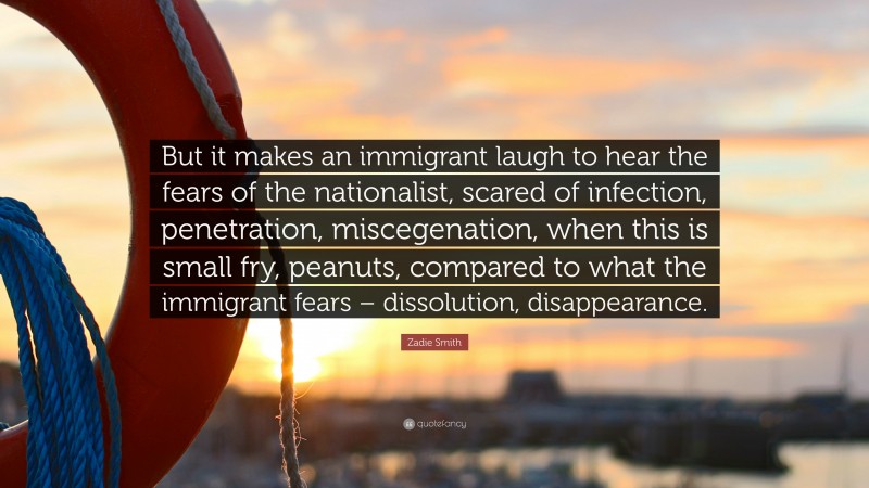 Zadie Smith Quote: “But it makes an immigrant laugh to hear the fears of the nationalist, scared of infection, penetration, miscegenation, when this is small fry, peanuts, compared to what the immigrant fears – dissolution, disappearance.”