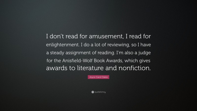 Joyce Carol Oates Quote: “I don’t read for amusement, I read for enlightenment. I do a lot of reviewing, so I have a steady assignment of reading. I’m also a judge for the Anisfield-Wolf Book Awards, which gives awards to literature and nonfiction.”