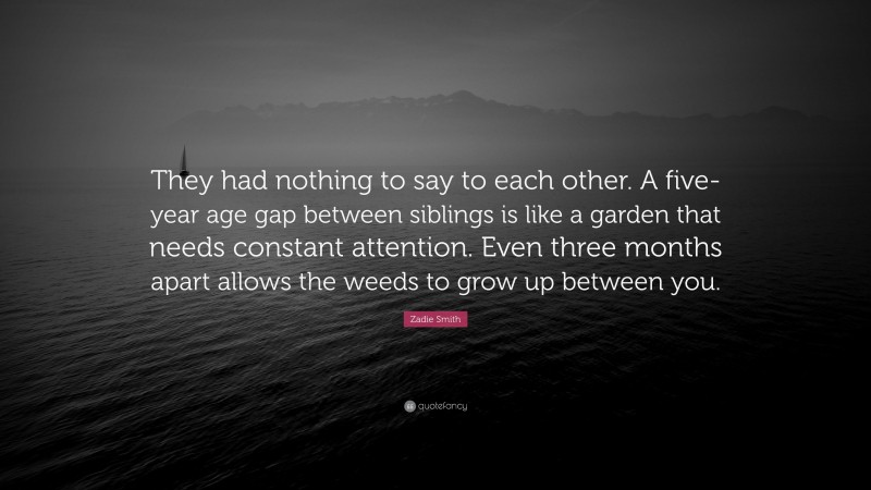 Zadie Smith Quote: “They had nothing to say to each other. A five-year age gap between siblings is like a garden that needs constant attention. Even three months apart allows the weeds to grow up between you.”