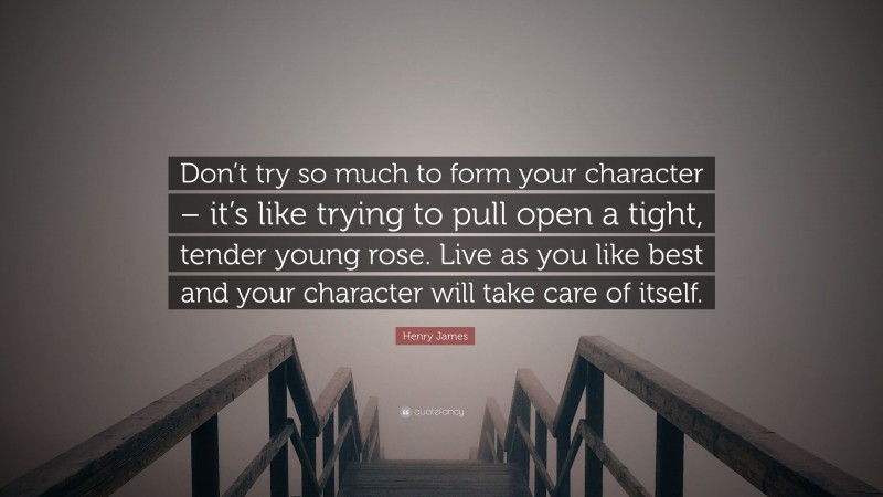 Henry James Quote: “Don’t try so much to form your character – it’s like trying to pull open a tight, tender young rose. Live as you like best and your character will take care of itself.”