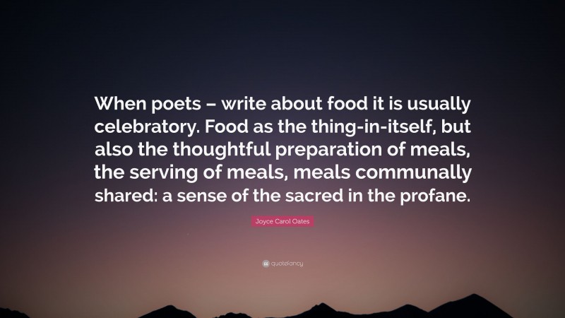 Joyce Carol Oates Quote: “When poets – write about food it is usually celebratory. Food as the thing-in-itself, but also the thoughtful preparation of meals, the serving of meals, meals communally shared: a sense of the sacred in the profane.”