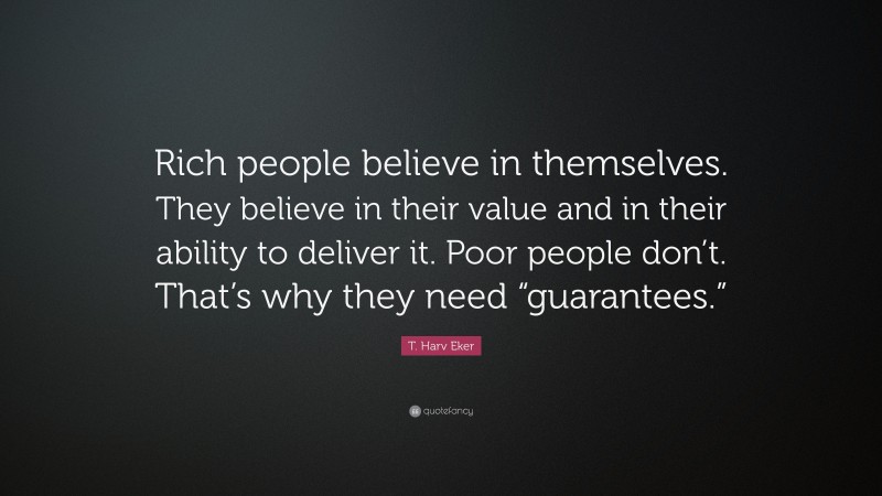 T. Harv Eker Quote: “Rich people believe in themselves. They believe in their value and in their ability to deliver it. Poor people don’t. That’s why they need “guarantees.””