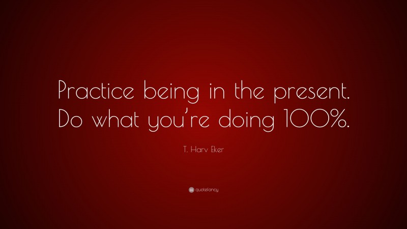 T. Harv Eker Quote: “Practice being in the present. Do what you’re doing 100%.”
