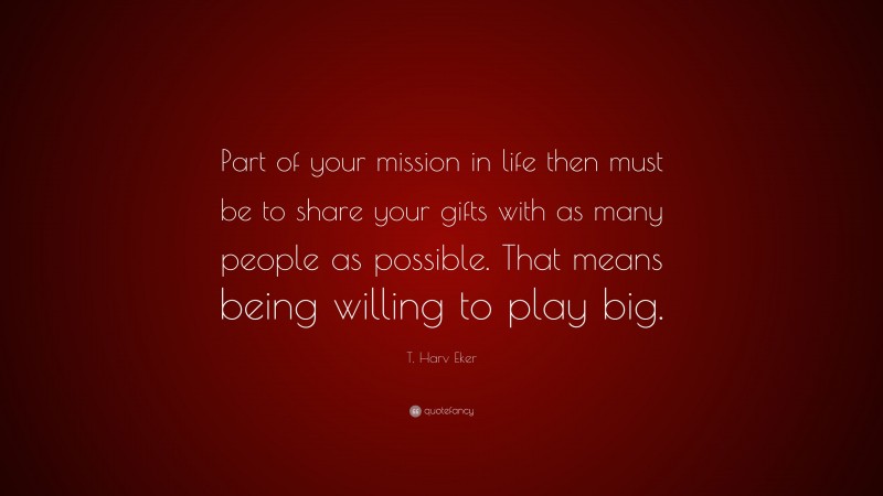 T. Harv Eker Quote: “Part of your mission in life then must be to share your gifts with as many people as possible. That means being willing to play big.”