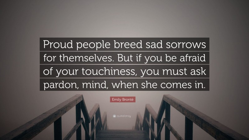 Emily Brontë Quote: “Proud people breed sad sorrows for themselves. But if you be afraid of your touchiness, you must ask pardon, mind, when she comes in.”