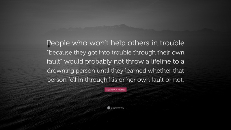 Sydney J. Harris Quote: “People who won’t help others in trouble “because they got into trouble through their own fault” would probably not throw a lifeline to a drowning person until they learned whether that person fell in through his or her own fault or not.”