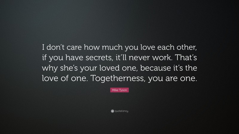 Mike Tyson Quote: “I don’t care how much you love each other, if you have secrets, it’ll never work. That’s why she’s your loved one, because it’s the love of one. Togetherness, you are one.”