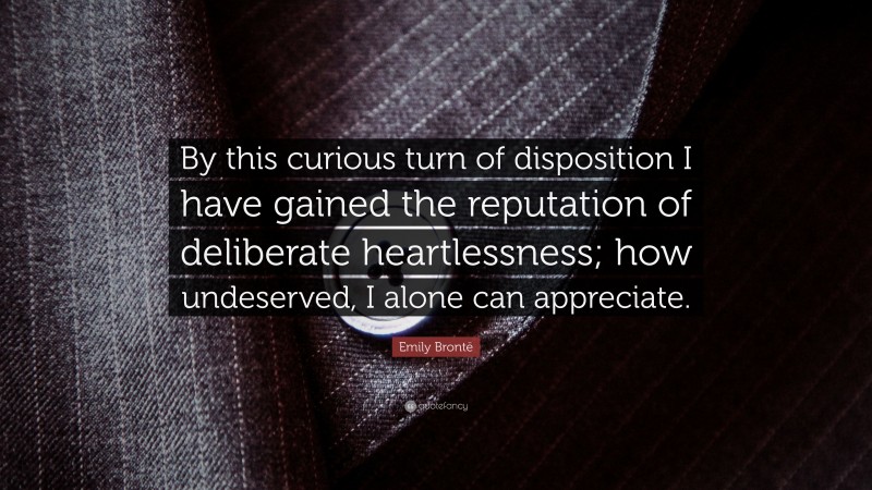 Emily Brontë Quote: “By this curious turn of disposition I have gained the reputation of deliberate heartlessness; how undeserved, I alone can appreciate.”