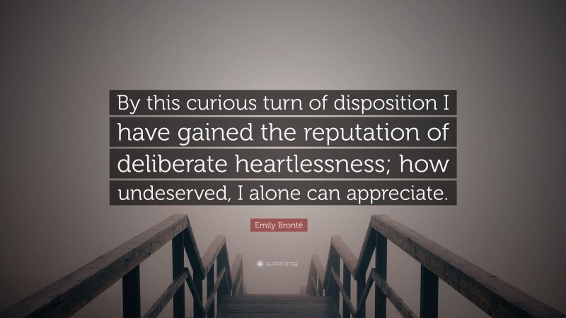Emily Brontë Quote: “By this curious turn of disposition I have gained the reputation of deliberate heartlessness; how undeserved, I alone can appreciate.”