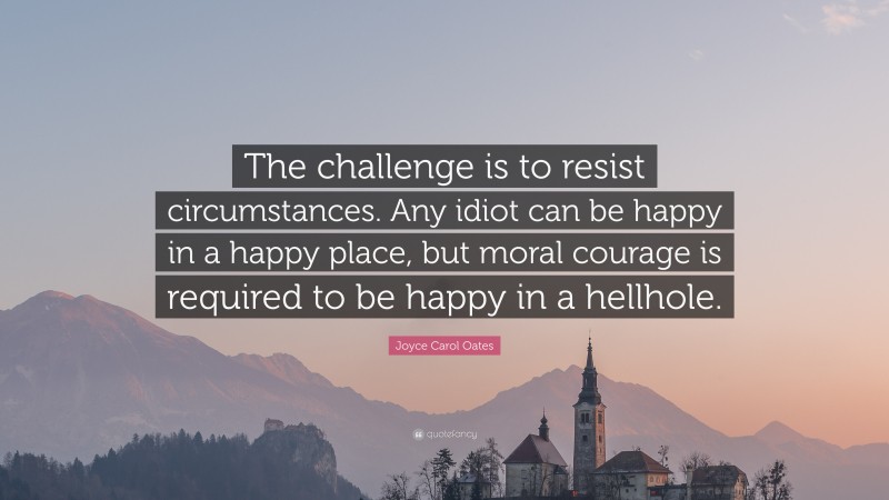 Joyce Carol Oates Quote: “The challenge is to resist circumstances. Any idiot can be happy in a happy place, but moral courage is required to be happy in a hellhole.”