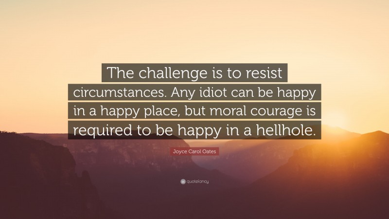Joyce Carol Oates Quote: “The challenge is to resist circumstances. Any idiot can be happy in a happy place, but moral courage is required to be happy in a hellhole.”