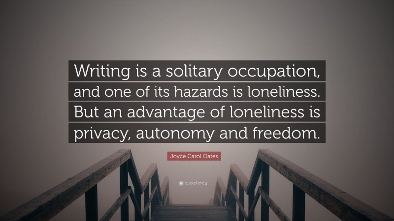 Joyce Carol Oates Quote: “Writing is a solitary occupation, and one of its hazards is loneliness. But an advantage of loneliness is privacy, autonomy and freedom.”