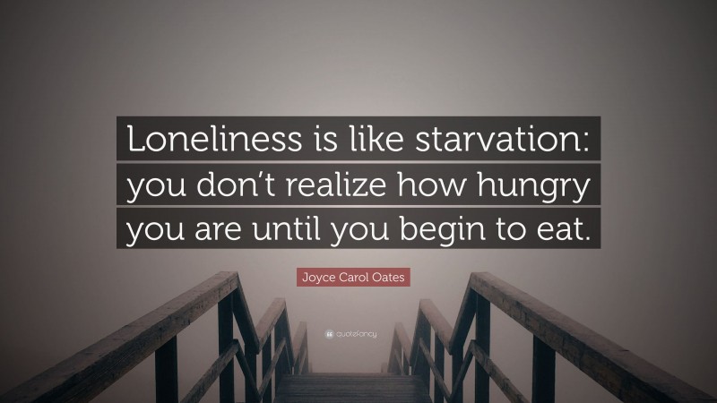 Joyce Carol Oates Quote: “Loneliness is like starvation: you don’t realize how hungry you are until you begin to eat.”
