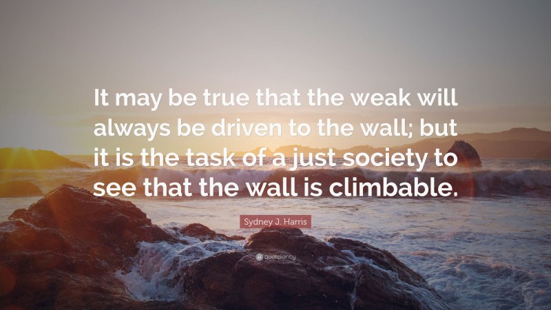 Sydney J. Harris Quote: “It may be true that the weak will always be driven to the wall; but it is the task of a just society to see that the wall is climbable.”