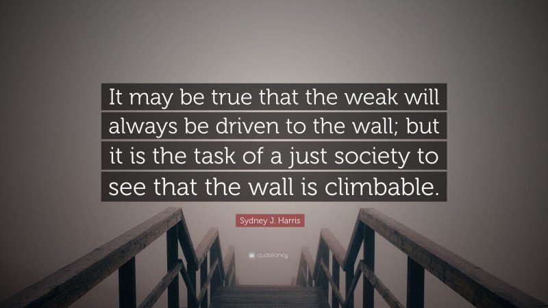 Sydney J. Harris Quote: “It may be true that the weak will always be driven to the wall; but it is the task of a just society to see that the wall is climbable.”