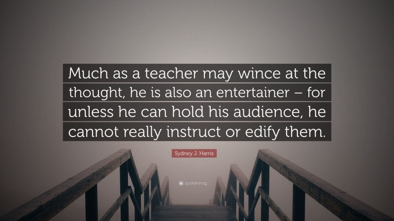Sydney J. Harris Quote: “Much as a teacher may wince at the thought, he is also an entertainer – for unless he can hold his audience, he cannot really instruct or edify them.”