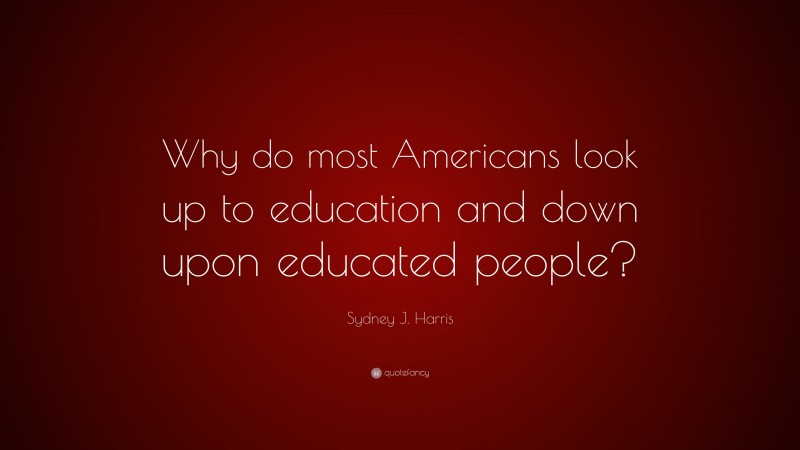 Sydney J. Harris Quote: “Why do most Americans look up to education and down upon educated people?”