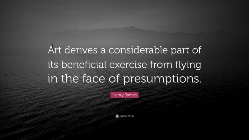 Henry James Quote: “Art derives a considerable part of its beneficial exercise from flying in the face of presumptions.”
