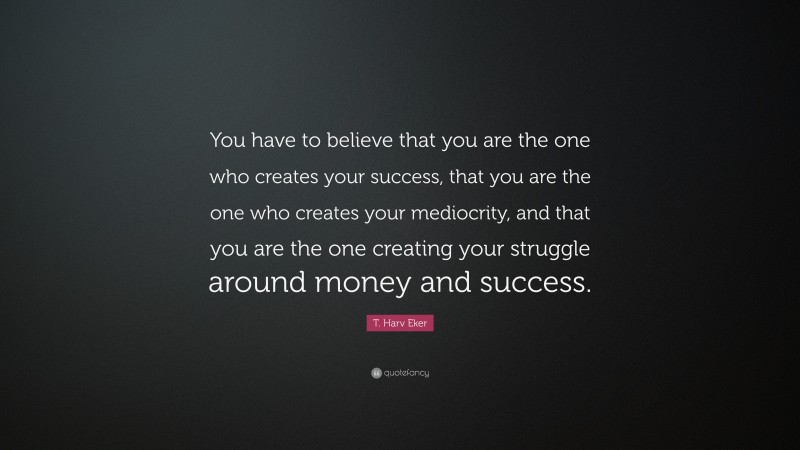 T. Harv Eker Quote: “You have to believe that you are the one who creates your success, that you are the one who creates your mediocrity, and that you are the one creating your struggle around money and success.”