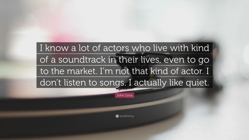 John Cena Quote: “I know a lot of actors who live with kind of a soundtrack in their lives, even to go to the market. I’m not that kind of actor. I don’t listen to songs. I actually like quiet.”