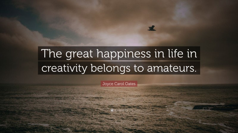 Joyce Carol Oates Quote: “The great happiness in life in creativity belongs to amateurs.”