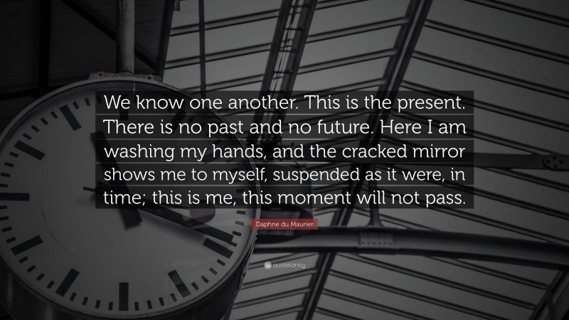 Daphne du Maurier Quote: “We know one another. This is the present. There is no past and no future. Here I am washing my hands, and the cracked mirror shows me to myself, suspended as it were, in time; this is me, this moment will not pass.”