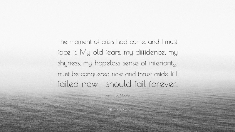 Daphne du Maurier Quote: “The moment of crisis had come, and I must face it. My old fears, my diffidence, my shyness, my hopeless sense of inferiority, must be conquered now and thrust aside. If I failed now I should fail forever.”