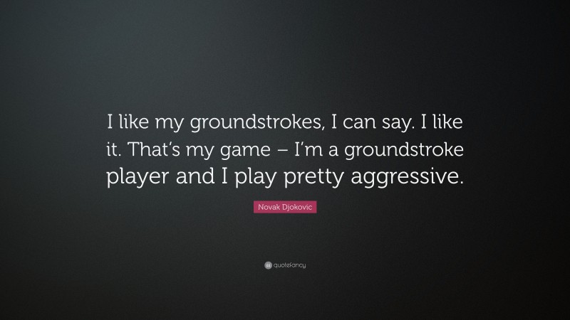 Novak Djokovic Quote: “I like my groundstrokes, I can say. I like it. That’s my game – I’m a groundstroke player and I play pretty aggressive.”