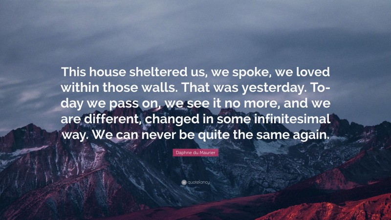 Daphne du Maurier Quote: “This house sheltered us, we spoke, we loved within those walls. That was yesterday. To-day we pass on, we see it no more, and we are different, changed in some infinitesimal way. We can never be quite the same again.”