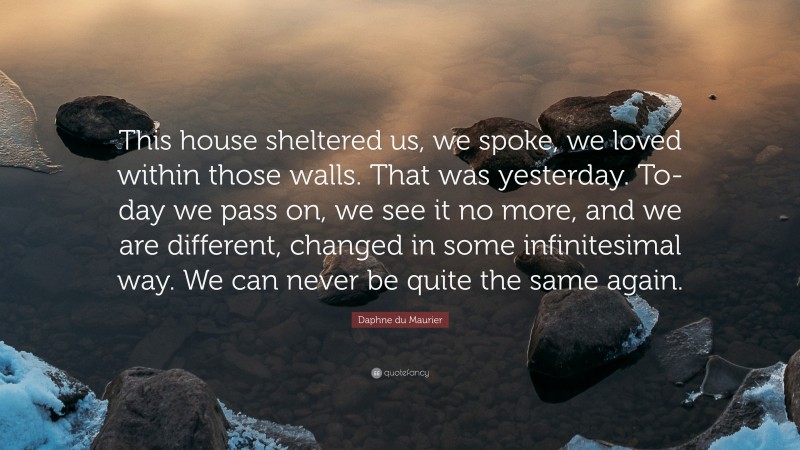 Daphne du Maurier Quote: “This house sheltered us, we spoke, we loved within those walls. That was yesterday. To-day we pass on, we see it no more, and we are different, changed in some infinitesimal way. We can never be quite the same again.”