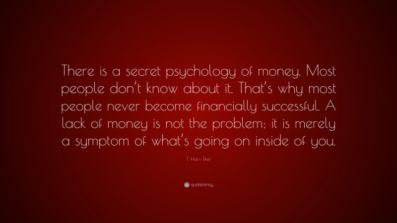 T. Harv Eker Quote: “There is a secret psychology of money. Most people don’t know about it. That’s why most people never become financially successful. A lack of money is not the problem; it is merely a symptom of what’s going on inside of you.”