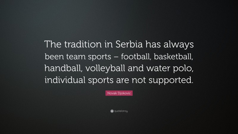 Novak Djokovic Quote: “The tradition in Serbia has always been team sports – football, basketball, handball, volleyball and water polo, individual sports are not supported.”