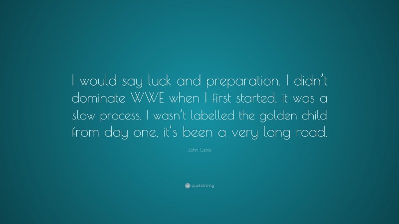 John Cena Quote: “I would say luck and preparation. I didn’t dominate WWE when I first started, it was a slow process. I wasn’t labelled the golden child from day one, it’s been a very long road.”