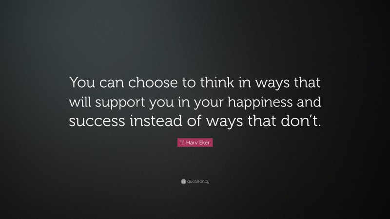 T. Harv Eker Quote: “You can choose to think in ways that will support you in your happiness and success instead of ways that don’t.”