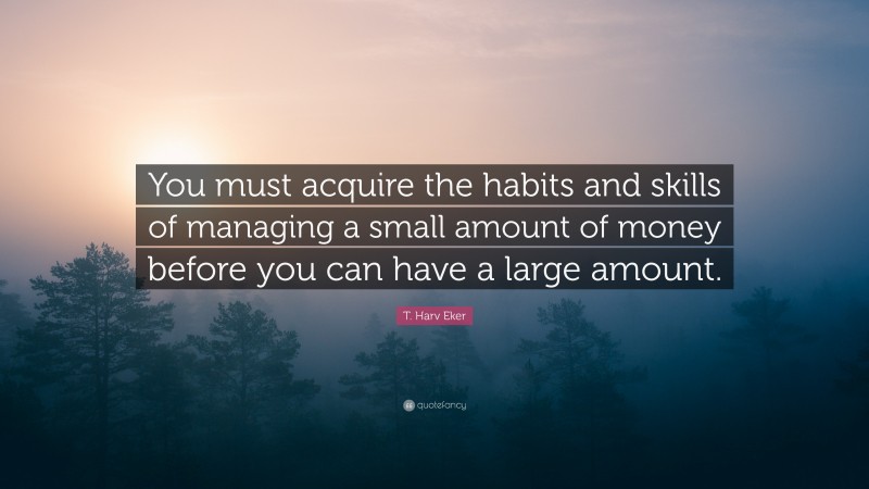 T. Harv Eker Quote: “You must acquire the habits and skills of managing a small amount of money before you can have a large amount.”