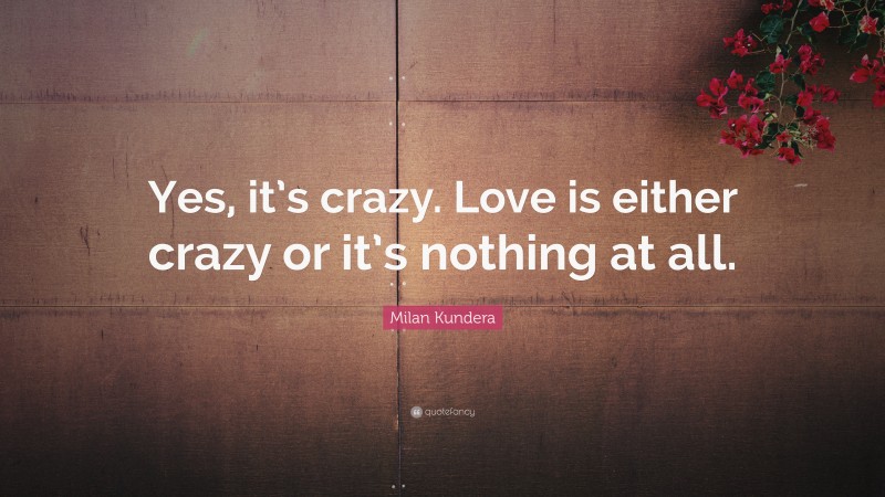 Milan Kundera Quote: “Yes, it’s crazy. Love is either crazy or it’s nothing at all.”