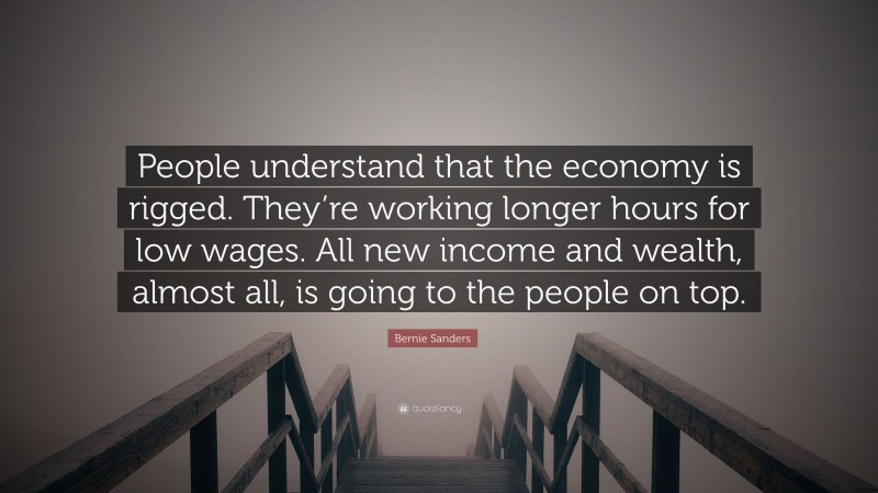 Bernie Sanders Quote: “People understand that the economy is rigged. They’re working longer hours for low wages. All new income and wealth, almost all, is going to the people on top.”