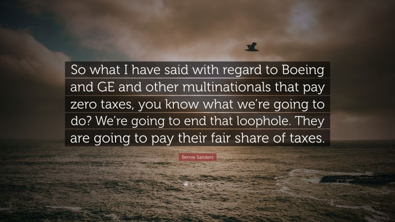 Bernie Sanders Quote: “So what I have said with regard to Boeing and GE and other multinationals that pay zero taxes, you know what we’re going to do? We’re going to end that loophole. They are going to pay their fair share of taxes.”