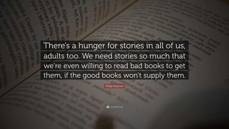Philip Pullman Quote: “There’s a hunger for stories in all of us, adults too. We need stories so much that we’re even willing to read bad books to get them, if the good books won’t supply them.”